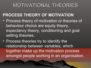 MOTIVATIONAL THEORIESMOTIVATIONAL THEORIES
PROCESS THEORY OF MOTIVATION
• Process theory of motivation or theories of
behaviour choice are equity theory,
expectancy theory, conditioning and goal
setting theories.
• Process theories try to identify the
relationship between variables, which
together make up the motivation process
amongst people working in an organisation.
 