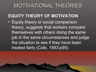 MOTIVATIONAL THEORIESMOTIVATIONAL THEORIES
EQUITY THEORY OF MOTIVATION
• Equity theory or social comparison
theory, suggests that workers compare
themselves with others doing the same
job in the same circumstances and judge
the situation to see if they have been
treated fairly (Cole, 1993:p95).
 