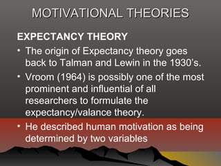 MOTIVATIONAL THEORIESMOTIVATIONAL THEORIES
EXPECTANCY THEORY
• The origin of Expectancy theory goes
back to Talman and Lewin in the 1930’s.
• Vroom (1964) is possibly one of the most
prominent and influential of all
researchers to formulate the
expectancy/valance theory.
• He described human motivation as being
determined by two variables
 