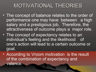 MOTIVATIONAL THEORIESMOTIVATIONAL THEORIES
• The concept of balance relates to the order of
performance one may have between a high
salary and a prestigious job. Therefore, the
attractiveness of outcome plays a major role.
• The concept of expectancy relates to an
individual’s feeling and the likelihood of
one’s action will lead to a certain outcome or
goal.
• According to Vroom motivation is the result
of the combination of expectancy and
valance.
 