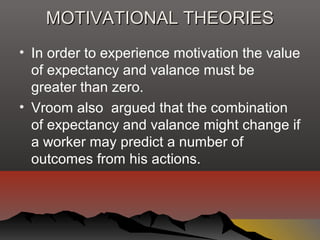 MOTIVATIONAL THEORIESMOTIVATIONAL THEORIES
• In order to experience motivation the value
of expectancy and valance must be
greater than zero.
• Vroom also argued that the combination
of expectancy and valance might change if
a worker may predict a number of
outcomes from his actions.
 