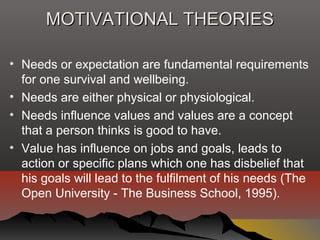 MOTIVATIONAL THEORIESMOTIVATIONAL THEORIES
• Needs or expectation are fundamental requirements
for one survival and wellbeing.
• Needs are either physical or physiological.
• Needs influence values and values are a concept
that a person thinks is good to have.
• Value has influence on jobs and goals, leads to
action or specific plans which one has disbelief that
his goals will lead to the fulfilment of his needs (The
Open University - The Business School, 1995).
 