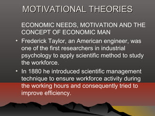 MOTIVATIONAL THEORIESMOTIVATIONAL THEORIES
ECONOMIC NEEDS, MOTIVATION AND THE
CONCEPT OF ECONOMIC MAN
• Frederick Taylor, an American engineer, was
one of the first researchers in industrial
psychology to apply scientific method to study
the workforce.
• In 1880 he introduced scientific management
technique to ensure workforce activity during
the working hours and consequently tried to
improve efficiency.
 
