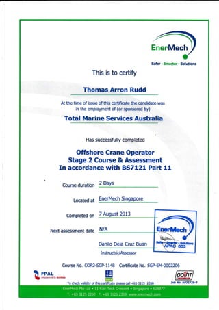 EnerMech
Safer . Smarter . Solutions
This is to ceftify
Thomas Arron Rudd
At the time of issue of this ceftificate the candidate was
in the employment of (or sponsored by)
Total Marine Seruices Australia
In
Has successfu lly completed
Offshore Crane Operator
Stage 2 Course & Assessment
accordance with BSTLZL Part 11
Course duration
Located at
Completed on
Next assessment date
2 Days
EnerMech Singapore
Course No. COR2-SGP-1148 Certificate No. SGP-EM-0002206
!! rnar- IE$ n-.*r**."a x, Achittci
=To check validity of this certificate please call +65 3125 2350
7 August 20L3
Danilo Dela Cruz
Job No: APJ2728-T
N/n
EnerMech fte Ltd o 11 Kian Tect< Crescent r Singapore o 628877
T. +65 3125 2350 F. +65 3125 2359 www.enennech.com
 