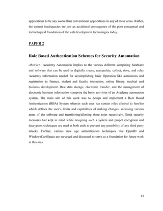 10
applications to be any worse than conventional applications in any of these areas. Rather,
the current inadequacies are just an accidental consequence of the poor conceptual and
technological foundation of the web development technologies today.
PAPER 2
Role Based Authentication Schemes for Security Automation
Abstract—Academy Automation implies to the various different computing hardware
and software that can be used to digitally create, manipulate, collect, store, and relay
Academy information needed for accomplishing basic Operation like admissions and
registration to finance, student and faculty interaction, online library, medical and
business development. Raw data storage, electronic transfer, and the management of
electronic business information comprise the basic activities of an Academy automation
system. The main aim of this work was to design and implement a Role Based
Authentication (RBA) System wherein each user has certain roles allotted to him/her
which defines the user‘s limits and capabilities of making changes, accessing various
areas of the software and transferring/allotting these roles recursively. Strict security
measures had kept in mind while designing such a system and proper encryption and
decryption techniques are used at both ends to prevent any possibility of any third party
attacks. Further, various new age authentication techniques like OpenID and
WindowsCardSpace are surveyed and discussed to serve as a foundation for future work
in this area.
 
