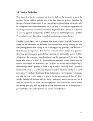 12
3.1 Problem Definition
This phase describes the problems; and tries to find out the approach to solve the
problem. During problem analysis, one of the first things to do is to formulate the
problem. If you get this wrong (or skip it completely) everything you do afterwards could
be a complete waste of time and money.It's all too easy to solve the wrong problem, or
find that your eventual solution does not solve the problem fully, if at all. It all depends
on how you approach and define the problem. Before you start trying to solve a problem
it's important to study the existing system before embarking on major changes.
Consider the case like a visit to the doctor. You would be pretty worried if you told the
doctor you had a headache and the doctor immediately started merrily injecting you with
various things before even looking at you or asking you any questions. Such behavior is
likely to cause more problems than it solves, so doctors always analyze their patients -
observing, questioning, and testing before beginning any treatment.So also do problem
solvers study the system they intend to change, and the organization it's in, before they
decide what needs to be done? By thoroughly understanding a system, its operation, its
context, its strengths and weaknesses, one can better decide how to start improving it.
Determining whether a problem is worth fixing involves a feasibility study. The aim of
the feasibility study is to understand the problem and to determine whether it is worth
proceeding. You end up with a logical design that describes what the current system does,
and what the new system needs to be able to do, but does not specify how it's done.
Initially I conducted problem analysis, where I thoroughly worked out to carry out a
study for recognizing the needs (the actual problem), understanding the current system
and thereby specifying how my proposed system was better than the existing system. I
just tried to find out what the problem was and not how to handle it!
 