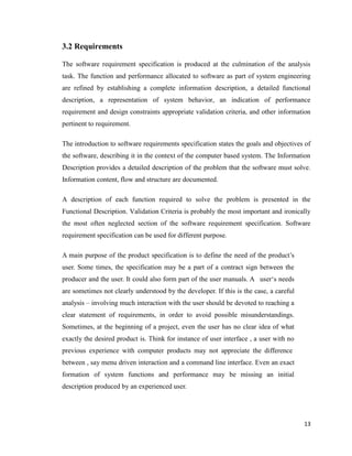 13
3.2 Requirements
The software requirement specification is produced at the culmination of the analysis
task. The function and performance allocated to software as part of system engineering
are refined by establishing a complete information description, a detailed functional
description, a representation of system behavior, an indication of performance
requirement and design constraints appropriate validation criteria, and other information
pertinent to requirement.
The introduction to software requirements specification states the goals and objectives of
the software, describing it in the context of the computer based system. The Information
Description provides a detailed description of the problem that the software must solve.
Information content, flow and structure are documented.
A description of each function required to solve the problem is presented in the
Functional Description. Validation Criteria is probably the most important and ironically
the most often neglected section of the software requirement specification. Software
requirement specification can be used for different purpose.
A main purpose of the product specification is to define the need of the product‘s
user. Some times, the specification may be a part of a contract sign between the
producer and the user. It could also form part of the user manuals. A user‗s needs
are sometimes not clearly understood by the developer. If this is the case, a careful
analysis – involving much interaction with the user should be devoted to reaching a
clear statement of requirements, in order to avoid possible misunderstandings.
Sometimes, at the beginning of a project, even the user has no clear idea of what
exactly the desired product is. Think for instance of user interface , a user with no
previous experience with computer products may not appreciate the difference
between , say menu driven interaction and a command line interface. Even an exact
formation of system functions and performance may be missing an initial
description produced by an experienced user.
 