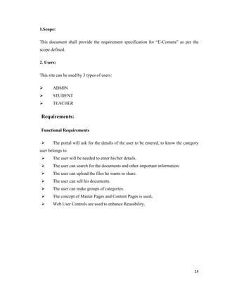 14
1.Scope:
This document shall provide the requirement specification for ―E-Comura‖ as per the
scope defined.
2. Users:
This site can be used by 3 types of users:
 ADMIN
 STUDENT
 TEACHER
Requirements:
Functional Requirements
 The portal will ask for the details of the user to be entered, to know the category
user belongs to.
 The user will be needed to enter his/her details.
 The user can search for the documents and other important information.
 The user can upload the files he wants to share.
 The user can sell his documents.
 The user can make groups of categories.
 The concept of Master Pages and Content Pages is used.
 Web User Controls are used to enhance Reusability.
 