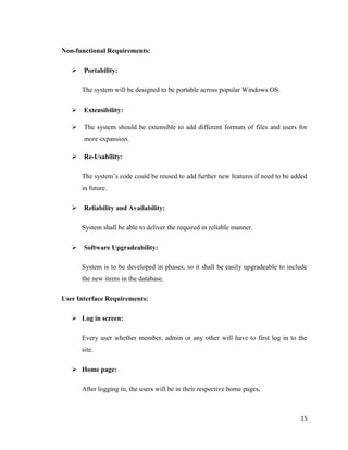 15
Non-functional Requirements:
 Portability:
The system will be designed to be portable across popular Windows OS.
 Extensibility:
 The system should be extensible to add different formats of files and users for
more expansion.
 Re-Usability:
The system‘s code could be reused to add further new features if need to be added
in future.
 Reliability and Availability:
System shall be able to deliver the required in reliable manner.
 Software Upgradeability:
System is to be developed in phases, so it shall be easily upgradeable to include
the new items in the database.
User Interface Requirements:
 Log in screen:
Every user whether member, admin or any other will have to first log in to the
site.
 Home page:
After logging in, the users will be in their respective home pages.
 