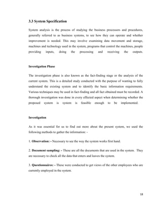 18
3.3 System Specification
System analysis is the process of studying the business processors and procedures,
generally referred to as business systems, to see how they can operate and whether
improvement is needed. This may involve examining data movement and storage,
machines and technology used in the system, programs that control the machines, people
providing inputs, doing the processing and receiving the outputs.
Investigation Phase
The investigation phase is also known as the fact-finding stage or the analysis of the
current system. This is a detailed study conducted with the purpose of wanting to fully
understand the existing system and to identify the basic information requirements.
Various techniques may be used in fact-finding and all fact obtained must be recorded. A
thorough investigation was done in every effected aspect when determining whether the
proposed system is system is feasible enough to be implemented.
Investigation
As it was essential for us to find out more about the present system, we used the
following methods to gather the information: -
1. Observation: - Necessary to see the way the system works first hand.
2. Document sampling: - These are all the documents that are used in the system. They
are necessary to check all the data that enters and leaves the system.
3. Questionnaires: - These were conducted to get views of the other employees who are
currently employed in the system.
 