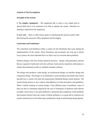 19
Analysis of The Investigation
Strengths of the System
1. No complex equipment: - The equipment that is used is very simple and no
special skills have to be mastered to be able to operate the system. Therefore no
training is required for the employees.
2. Low cost: - There is little money spent in maintaining the present system other
than buying the necessary office equipment and the ledgers.
Constraints and Limitations
The constraints and limitation within a system are the drawbacks that occur during the
implementation of the system. These limitations and constraints can crop up in almost
every system; the most important fact is to find a way to overcome these problems.
Software design is the first of three technical activities – design, code generation, and test
that are required to build and verify the software. Each activity transforms information in
manner that ultimately results in validated computer software.
The design task produces a data design, an architectural design, an interface design and
component design. The design of an information system produces the details that clearly
describe how a system will meet the requirements identified during system analysis. The
system design process is not a step by step adherence of clear procedures and guidelines.
When I started working on system design, I face different types of problems; many of
these are due to constraints imposed by the user or limitations of hardware and software
available. Some times it was quite difficult to enumerate that complexity of the problems
and solutions thereof since the variety of likely problems is so great and no solutions are
exactly similar however the following consideration I kept in mind during design phased.
 