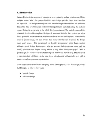 21
4.1 Introduction
System Design is the process of planning a new system to replace existing one. If the
analysis means ‗what‘ the system should do, then design specifies ‗how‘ to accomplish
the objectives. The design of the system uses information gathered as basis and produces
details that state how the system will meet the requirements identified during the analysis
phase. Design is very crucial in the whole development cycle. The logical system of the
product is developed in this phase. Design will serve as a blueprint for a system and helps
detect problems before errors or problems are built into the final system. Professionals
create a system design, but must review their work with the users to ensure the design
meets user‘s needs. The exceptional (or foolish) programmer might begin coding
without a good design. Programmers who do so may find themselves going back to
modify pieces of code they've already written as they move through the project. With a
good design, the likelihood of this happening will be reduced dramatically. The end result
is a program that will behave in the way it was intended, and will generally have with a
shorter overall program development time.
When I decided to start with the designing phase for my project, I had two design phases
that I tempted to follow. They were:
 Module Design
 Detailed Design
 
