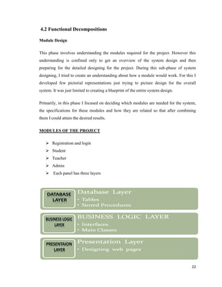 22
4.2 Functional Decompositions
Module Design
This phase involves understanding the modules required for the project. However this
understanding is confined only to get an overview of the system design and then
preparing for the detailed designing for the project. During this sub-phase of system
designing, I tried to create an understanding about how a module would work. For this I
developed few pictorial representations just trying to picture design for the overall
system. It was just limited to creating a blueprint of the entire system design.
Primarily, in this phase I focused on deciding which modules are needed for the system,
the specifications for these modules and how they are related so that after combining
them I could attain the desired results.
MODULES OF THE PROJECT
 Registration and login
 Student
 Teacher
 Admin
 Each panel has three layers


 