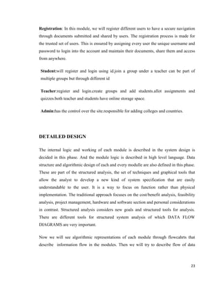 23
Registration: In this module, we will register different users to have a secure navigation
through documents submitted and shared by users. The registration process is made for
the trusted set of users. This is ensured by assigning every user the unique username and
password to login into the account and maintain their documents, share them and access
from anywhere.
Student:will register and login using id.join a group under a teacher can be part of
multiple groups but through different id
Teacher:register and login.create groups and add students.allot assignments and
quizzes.both teacher and students have online storage space.
Admin:has the control over the site.responsible for adding colleges and countries.
DETAILED DESIGN
The internal logic and working of each module is described in the system design is
decided in this phase. And the module logic is described in high level language. Data
structure and algorithmic design of each and every modulle are also defined in this phase.
These are part of the structured analysis, the set of techniques and graphical tools that
allow the analyst to develop a new kind of system specification that are easily
understandable to the user. It is a way to focus on function rather than physical
implementation. The traditional approach focuses on the cost/benefit analysis, feasibility
analysis, project management, hardware and software section and personal considerations
in contrast. Structured analysis considers new goals and structured tools for analysis.
There are different tools for structured system analysis of which DATA FLOW
DIAGRAMS are very important.
Now we will see algorithmic representations of each module through flowcahrts that
describe information flow in the modules. Then we will try to describe flow of data
 