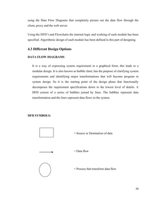 24
using the Data Flow Diagrams that completely picture out the data flow through the
client, proxy and the web server.
Using the DFD‘s and Flowcharts the internal logic and working of each module has been
specified. Algorithmic design of each module has been defined in this part of designing.
4.3 Different Design Options
DATA FLOW DIAGRAMS
It is a way of expressing system requirement in a graphical form; this leads to a
modular design. It is also known as bubble chart, has the purpose of clarifying system
requirements and identifying major transformations that will become program in
system design. So it is the starting point of the design phase that functionally
decomposes the requirement specifications down to the lowest level of details. A
DFD consist of a series of bubbles joined by lines. The bubbles represent data
transformation and the lines represent data flows in the system.
DFD SYMBOLS:
= Source or Destination of data
= Data flow
= Process that transform data flow
 