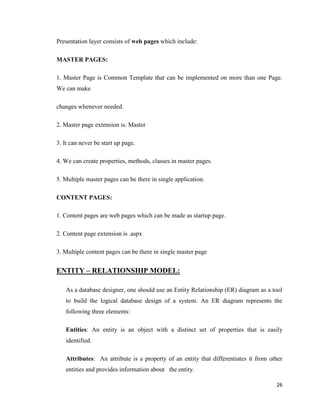 26
Presentation layer consists of web pages which include:
MASTER PAGES:
1. Master Page is Common Template that can be implemented on more than one Page.
We can make
changes whenever needed.
2. Master page extension is. Master
3. It can never be start up page.
4. We can create properties, methods, classes in master pages.
5. Multiple master pages can be there in single application.
CONTENT PAGES:
1. Content pages are web pages which can be made as startup page.
2. Content page extension is .aspx
3. Multiple content pages can be there in single master page
ENTITY – RELATIONSHIP MODEL:
As a database designer, one should use an Entity Relationship (ER) diagram as a tool
to build the logical database design of a system. An ER diagram represents the
following three elements:
Entities: An entity is an object with a distinct set of properties that is easily
identified.
Attributes: An attribute is a property of an entity that differentiates it from other
entities and provides information about the entity.
 