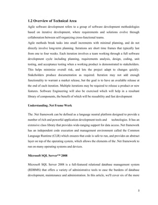3
1.2 Overview of Technical Area
Agile software development refers to a group of software development methodologies
based on iterative development, where requirements and solutions evolve through
collaboration between self-organizing cross-functional teams.
Agile methods break tasks into small increments with minimal planning, and do not
directly involve long-term planning. Iterations are short time frames that typically last
from one to four weeks. Each iteration involves a team working through a full software
development cycle including planning, requirements analysis, design, coding, unit
testing, and acceptance testing when a working product is demonstrated to stakeholders.
This helps minimize overall risk, and lets the project adapt to changes quickly.
Stakeholders produce documentation as required. Iteration may not add enough
functionality to warrant a market release, but the goal is to have an available release at
the end of each iteration. Multiple iterations may be required to release a product or new
features. Software Engineering will also be exercised which will help in a resultant
library of components, the benefit of which will be reusability and fast development
Understanding .Net Frame Work
The .Net framework can be defined as a language neutral platform designed to provide a
number of rich and powerful application development tools and technologies. It has an
extensive class library that provides wide-ranging support for data access..Net framework
has an independent code execution and management environment called the Common
Language Runtime (CLR) which ensures that code is safe to run, and provides an abstract
layer on top of the operating system, which allows the elements of the .Net framework to
run on many operating systems and devices.
Microsoft SQL Server™ 2008
Microsoft SQL Server 2008 is a full-featured relational database management system
(RDBMS) that offers a variety of administrative tools to ease the burdens of database
development, maintenance and administration. In this article, we'll cover six of the more
 