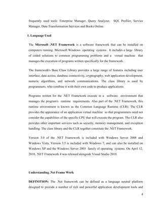4
frequently used tools: Enterprise Manager, Query Analyzer, SQL Profiler, Service
Manager, Data Transformation Services and Books Online.
1. Language Used
The Microsoft .NET Framework is a software framework that can be installed on
computers running Microsoft Windows operating systems . It includes a large library
of coded solutions to common programming problems and a virtual machine that
manages the execution of programs written specifically for the framework.
The framework's Base Class Library provides a large range of features including user
interface, data access, database connectivity, cryptography, web application development,
numeric algorithms, and network communications. The class library is used by
programmers, who combine it with their own code to produce applications.
Programs written for the .NET Framework execute in a software environment that
manages the program's runtime requirements. Also part of the .NET Framework, this
runtime environment is known as the Common Language Runtime (CLR). The CLR
provides the appearance of an application virtual machine so that programmers need not
consider the capabilities of the specific CPU that will execute the program. The CLR also
provides other important services such as security, memory management, and exception
handling. The class library and the CLR together constitute the .NET Framework.
Version 3.0 of the .NET Framework is included with Windows Server 2008 and
Windows Vista. Version 3.5 is included with Windows 7, and can also be installed on
Windows XP and the Windows Server 2003 family of operating systems. On April 12,
2010, .NET Framework 4 was released alongside Visual Studio 2010.
Understanding .Net Frame Work
DEFINITION: The .Net framework can be defined as a language neutral platform
designed to provide a number of rich and powerful application development tools and
 