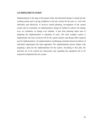42
4.5 IMPLEMENTATION
Implementation is the stage in the project where the theoretical design is turned into the
working system and is giving confidence to the new system for the users i.e. will work
efficiently and effectively. It involves careful planning, investigation of the current
system and its constraints on implementation, design of method to achieve the change
over, an evaluation, of change over methods. A part from planning major task of
preparing the implementation is education of users. The more complex system is
implemented, the more involved will be the system analysis and design effort required
just for implementation. An implementation coordinating committee based on policies of
individual organization has been appointed. The implementation process begins with
preparing a plan for the implementation for the system. According to this plan, the
activities are to be carried out, discussions may regarding the equipment has to be
acquired to implement the new system
 