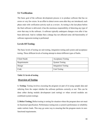 44
5.1 Verification
The basic goal of the software development process is to produce software that has no
errors or very few errors. In an effort to detect errors soon after they are introduced, each
phase ends with verification activity such as a review. As testing is the last phase before
the final software is delivered, it has the enormous responsibility of detecting any type of
error that may in the software. A software typically undergoes changes even after it has
been delivered. And to validate that a change has not affected some old functionality of
software regression testing is performed
Levels Of Testing:
The basic levels of testing are unit testing, integration testing and system and acceptance
testing. These different levels of testing attempt to detect different types of faults.
Client Needs Acceptance Testing
Requirements System Testing
Design Integration Testing
Code Unit Testing
Table 5.1 levels of testing
Overview of Testing
1. Testing: Testing involves executing the program (or part of it) using sample data and
inferring from the output whether the software performs correctly or not. This can be
done either during module development (unit testing) or when several modules are
combined (system testing).
2. Defect Testing: Defect testing is testing for situation where the program does not meet
its functional specification. Performance testing tests a system's performance or reliability
under realistic loads. This may go some way to ensuring that the program meets its non-
functional requirements.
 
