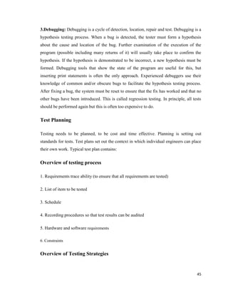 45
3.Debugging: Debugging is a cycle of detection, location, repair and test. Debugging is a
hypothesis testing process. When a bug is detected, the tester must form a hypothesis
about the cause and location of the bug. Further examination of the execution of the
program (possible including many returns of it) will usually take place to confirm the
hypothesis. If the hypothesis is demonstrated to be incorrect, a new hypothesis must be
formed. Debugging tools that show the state of the program are useful for this, but
inserting print statements is often the only approach. Experienced debuggers use their
knowledge of common and/or obscure bugs to facilitate the hypothesis testing process.
After fixing a bug, the system must be reset to ensure that the fix has worked and that no
other bugs have been introduced. This is called regression testing. In principle, all tests
should be performed again but this is often too expensive to do.
Test Planning
Testing needs to be planned, to be cost and time effective. Planning is setting out
standards for tests. Test plans set out the context in which individual engineers can place
their own work. Typical test plan contains:
Overview of testing process
1. Requirements trace ability (to ensure that all requirements are tested)
2. List of item to be tested
3. Schedule
4. Recording procedures so that test results can be audited
5. Hardware and software requirements
6. Constraints
Overview of Testing Strategies
 