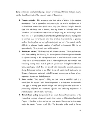 46
Large systems are usually tested using a mixture of strategies. Different strategies may be
needed for different parts of the system or stages of the process.
1. Top-down testing: This approach tests high levels of system before detailed
components. This is appropriate when developing the system top-down and is
likely to show up structural design errors early (and therefore cheaply). But this
often has advantage that a limited, working system is available early on.
Validation (as distinct from verification) can begin early. Its disadvantage is that
stubs need to be generated (extra effort) and might be impracticable if component
is complex (e.g. converting an array into a linked list; unrealistic to generate
random list; therefore end up implementing unit anyway). Test output may be
difficult to observe (needs creation of artificial environment). This is not
appropriate for OO systems (except within a class).
2. Bottom-up testing: This is opposite of top-down testing. This tests low-level
units then works up the hierarchy. Its advantages and disadvantages mirror those
of top-down testing. In this testing there is need to write test drivers for each unit.
These are as reusable as the unit itself. Combining top-down development with
bottom-up testing means that all parts of system must be implemented before
testing can begin, which does not accord with incremental approach discussed
above. Bottom-up testing is less likely to reveal architectural faults early on.
However, bottom-up testing of critical low-level components is almost always
necessary. Appropriate for OO systems.
3. Stress testing: Tests system's ability to cope with a specified load (e.g.
transactions per second). Tests should be planned to increase load incrementally.
This type of testing goes beyond design limit until system fails (this test is
particularly important for distributed systems like checking degradation of
performance a s network traffic increases).
4. Back-to-back testing: Comparison of test results from different versions of the
system (e.g. compare with prototype, previous version or different configuration).
Process – Run first system, saving test case results. Run second system, again
saving its results. Compare result files. The key point to be noted is that no
 
