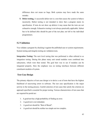 47
difference does not mean no bugs. Both systems may have made the same
mistake.
5. Defect testing: A successful defect test is a test that causes the system to behave
incorrectly. Defect testing is not intended to show that a program meets its
specification. If tests do not show up defects it may mean that the tests are not
exhaustive enough. Exhaustive testing is not always practically applicable. Subset
has to be defined (this should be part of the test plan, not left to the individual
programmer).
5.2 Validation
You validate a program by checking it against the published user or system requirements.
System testing and integrity testing are validation tests.
Integration Testing: The next level testing that was performed is often referred to as
integration testing. During this phase many unit tested modules were combined into
subsystems, which were then tested. The goal here was to see if modules can be
integrated properly. Here the emphasis was on testing interfaces between different
constituent modules of system.
Test Case Design
The primary objective of test case design is to derive a set of tests that have the highest
likelihood of uncovering errors in software. The test case specification is the major
activity in the testing process. Careful selection of test cases that satisfy the criterion on
approach specified is essential for proper testing. Various characteristics of test cases that
are required for portal are:
1. A good test has a high probability of finding an error.
2. A good test is not redundant.
3. A good test should be ―Best of Breed‖.
4. A good test should be neither too simple not too complex.
 