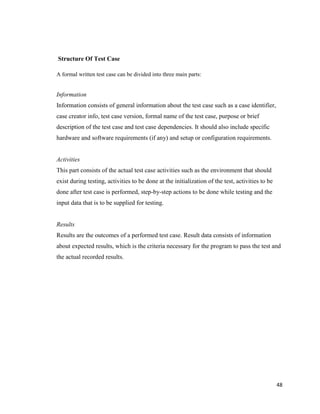 48
Structure Of Test Case
A formal written test case can be divided into three main parts:
Information
Information consists of general information about the test case such as a case identifier,
case creator info, test case version, formal name of the test case, purpose or brief
description of the test case and test case dependencies. It should also include specific
hardware and software requirements (if any) and setup or configuration requirements.
Activities
This part consists of the actual test case activities such as the environment that should
exist during testing, activities to be done at the initialization of the test, activities to be
done after test case is performed, step-by-step actions to be done while testing and the
input data that is to be supplied for testing.
Results
Results are the outcomes of a performed test case. Result data consists of information
about expected results, which is the criteria necessary for the program to pass the test and
the actual recorded results.
 