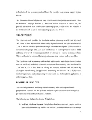 5
technologies. It has an extensive class library that provides wide-ranging support for data
access.
.Net framework has an independent code execution and management environment called
the Common Language Runtime (CLR) which ensures that code is safe to run, and
provides an abstract layer on top of the operating system, which allows the elements of
the .Net framework to run on many operating systems and devices.
THE .NET VISION:
The .Net framework provides the foundation and the plumbing on which the Microsoft
.Net vision is built. The vision is about having a global network and open standards like
XML to make it easier for parties to exchange data and work together. Now devices will
use common languages like XML over standardized or shared protocols such as HTTP
and these devices will be running a multitude of software on various operating systems.
This is not limited to Microsoft but also to other operating systems such as sun, IBM.
The .Net framework provides the tools and the technologies needed to write applications
that can seamlessly and easily communicate over the Internet using open standards like
XML and SOAP. It also aims at solving the various problems that are faced by
developers while working on applications made using the windows DNA. It provides a
solution to problems such as registering of components and shutting down applications in
order to upgrade them.
BENEFITS OF USING .NET:
The windows platform is inherently complex and may pose several problems for
programmers. However the .Net platform is used as it provides solutions to many such
problems and offers an Internet centric platform.
The following are the benefits of using .Net platform:
1) Multiple platform Support .Net platform has been designed keeping multiple
platform support as a key feature. For version 2.0 this means that the code written
 