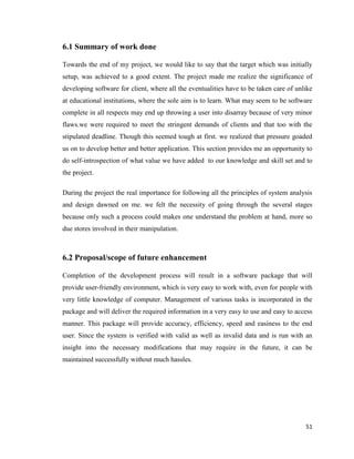 51
6.1 Summary of work done
Towards the end of my project, we would like to say that the target which was initially
setup, was achieved to a good extent. The project made me realize the significance of
developing software for client, where all the eventualities have to be taken care of unlike
at educational institutions, where the sole aim is to learn. What may seem to be software
complete in all respects may end up throwing a user into disarray because of very minor
flaws.we were required to meet the stringent demands of clients and that too with the
stipulated deadline. Though this seemed tough at first. we realized that pressure goaded
us on to develop better and better application. This section provides me an opportunity to
do self-introspection of what value we have added to our knowledge and skill set and to
the project.
During the project the real importance for following all the principles of system analysis
and design dawned on me. we felt the necessity of going through the several stages
because only such a process could makes one understand the problem at hand, more so
due stores involved in their manipulation.
6.2 Proposal/scope of future enhancement
Completion of the development process will result in a software package that will
provide user-friendly environment, which is very easy to work with, even for people with
very little knowledge of computer. Management of various tasks is incorporated in the
package and will deliver the required information in a very easy to use and easy to access
manner. This package will provide accuracy, efficiency, speed and easiness to the end
user. Since the system is verified with valid as well as invalid data and is run with an
insight into the necessary modifications that may require in the future, it can be
maintained successfully without much hassles.
 