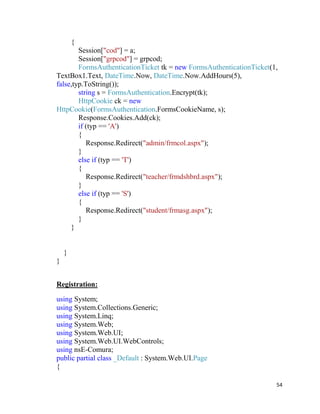 54
{
Session["cod"] = a;
Session["grpcod"] = grpcod;
FormsAuthenticationTicket tk = new FormsAuthenticationTicket(1,
TextBox1.Text, DateTime.Now, DateTime.Now.AddHours(5),
false,typ.ToString());
string s = FormsAuthentication.Encrypt(tk);
HttpCookie ck = new
HttpCookie(FormsAuthentication.FormsCookieName, s);
Response.Cookies.Add(ck);
if (typ == 'A')
{
Response.Redirect("admin/frmcol.aspx");
}
else if (typ == 'T')
{
Response.Redirect("teacher/frmdshbrd.aspx");
}
else if (typ == 'S')
{
Response.Redirect("student/frmasg.aspx");
}
}
}
}
Registration:
using System;
using System.Collections.Generic;
using System.Linq;
using System.Web;
using System.Web.UI;
using System.Web.UI.WebControls;
using nsE-Comura;
public partial class _Default : System.Web.UI.Page
{
 