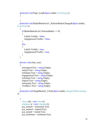 55
protected void Page_Load(object sender, EventArgs e)
{
}
protected void RadioButtonList1_SelectedIndexChanged(object sender,
EventArgs e)
{
if (RadioButtonList1.SelectedIndex == 0)
{
Label1.Visible = false;
txtgrpjoncod.Visible = false;
}
else
{
Label1.Visible = true;
txtgrpjoncod.Visible = true;
}
}
private void clear_rec()
{
txtconpwd.Text = string.Empty;
txteml.Text = string.Empty;
txtfstnam.Text = string.Empty;
txtgrpjoncod.Text = string.Empty;
txtlstnam.Text = string.Empty;
txtpwd.Text = string.Empty;
txtusrnam.Text = string.Empty;
TextBox1.Text = string.Empty;
}
protected void ImageButton1_Click(object sender, ImageClickEventArgs
e)
{
clsusr obj = new clsusr();
clsprpusr p = new clsprpusr();
p.p_usrnam = txtusrnam.Text;
p.p_usrpwd = txtpwd.Text;
p.p_urseml = txteml.Text;
p.p_usrfstnam = txtfstnam.Text;
 