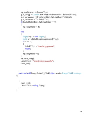 56
p.p_usrlstnam = txtlstnam.Text;
p.p_usrtyp = Convert.ToChar(RadioButtonList1.SelectedValue);
p.p_usrsecques = DropDownList1.SelectedItem.ToString();
p.p_usrsecans = TextBox1.Text;
if (RadioButtonList1.SelectedIndex == 0)
{
p.p_usrgrpcod = -1;
}
else
{
clsgrp obj1 = new clsgrp();
Int32 a = obj1.chkgrp(txtgrpjoncod.Text);
if (a == -1)
{
Label2.Text = "invalid grpjoncod";
return;
}
p.p_usrgrpcod = a;
}
obj.save_rec(p);
Label2.Text = "registration succesful";
clear_rec();
}
protected void ImageButton2_Click(object sender, ImageClickEventArgs
e)
{
clear_rec();
Label2.Text = string.Empty;
}
}
 