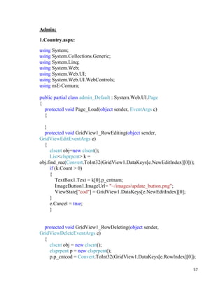 57
Admin:
1.Country.aspx:
using System;
using System.Collections.Generic;
using System.Linq;
using System.Web;
using System.Web.UI;
using System.Web.UI.WebControls;
using nsE-Comura;
public partial class admin_Default : System.Web.UI.Page
{
protected void Page_Load(object sender, EventArgs e)
{
}
protected void GridView1_RowEditing(object sender,
GridViewEditEventArgs e)
{
clscnt obj=new clscnt();
List<clsprpcnt> k =
obj.find_rec(Convert.ToInt32(GridView1.DataKeys[e.NewEditIndex][0]));
if (k.Count > 0)
{
TextBox1.Text = k[0].p_cntnam;
ImageButton1.ImageUrl= "~/images/update_button.png";
ViewState["cod"] = GridView1.DataKeys[e.NewEditIndex][0];
}
e.Cancel = true;
}
protected void GridView1_RowDeleting(object sender,
GridViewDeleteEventArgs e)
{
clscnt obj = new clscnt();
clsprpcnt p = new clsprpcnt();
p.p_cntcod = Convert.ToInt32(GridView1.DataKeys[e.RowIndex][0]);
 