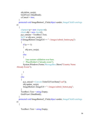 58
obj.delete_rec(p);
GridView1.DataBind();
e.Cancel = true;
}
protected void ImageButton1_Click(object sender, ImageClickEventArgs
e)
{
clsprpcnt p = new clsprpcnt();
clscnt obj = new clscnt();
p.p_cntnam = TextBox1.Text;
Int32 a=obj.save_rec(p);
if (ImageButton1.ImageUrl == "~/images/submit_button.png")
{
if (a == 1)
{
obj.save_rec(p);
}
else
{
//use custom validation over here.
// PlaceHolder1.("already exists");
System.Windows.Forms.MessageBox.Show("Country Name
Already Exists");
}
}
else
{
p.p_cntcod = Convert.ToInt32(ViewState["cod"]);
obj.update_rec(p);
ImageButton1.ImageUrl = "~/images/submit_button.png";
}
TextBox1.Text = string.Empty;
GridView1.DataBind();
}
protected void ImageButton2_Click(object sender, ImageClickEventArgs
e)
{
TextBox1.Text = string.Empty;
 