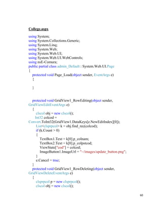 60
College.aspx
using System;
using System.Collections.Generic;
using System.Linq;
using System.Web;
using System.Web.UI;
using System.Web.UI.WebControls;
using nsE-Comura;
public partial class admin_Default : System.Web.UI.Page
{
protected void Page_Load(object sender, EventArgs e)
{
}
protected void GridView1_RowEditing(object sender,
GridViewEditEventArgs e)
{
clscol obj = new clscol();
Int32 colcod =
Convert.ToInt32(GridView1.DataKeys[e.NewEditIndex][0]);
List<clsprpcol> k = obj.find_rec(colcod);
if (k.Count > 0)
{
TextBox1.Text = k[0].p_colnam;
TextBox2.Text = k[0].p_colpstcod;
ViewState["cod"] = colcod;
ImageButton1.ImageUrl = "~/images/update_button.png";
}
e.Cancel = true;
}
protected void GridView1_RowDeleting(object sender,
GridViewDeleteEventArgs e)
{
clsprpcol p = new clsprpcol();
clscol obj = new clscol();
 