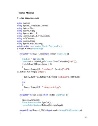 63
Teacher Module:
Master page.master.cs
using System;
using System.Collections.Generic;
using System.Linq;
using System.Web;
using System.Web.UI;
using System.Web.UI.WebControls;
using nsE-Comura;
using System.Data;
using System.Web.Security;
public partial class student_MasterPage_student :
System.Web.UI.MasterPage
{
protected void Page_Load(object sender, EventArgs e)
{
clsprf obj = new clsprf();
DataSet ds = obj.find_prf(Convert.ToInt32(Session["cod"]));
if (ds.Tables[0].Rows.Count > 0)
{
Image1.ImageUrl = "~/prfpics/" + Session["cod"] +
ds.Tables[0].Rows[0]["prfpic"];
Label2.Text = ds.Tables[0].Rows[0]["usrfstnam"].ToString();
}
else
{
Image1.ImageUrl = "~/images/pic1.jpg";
}
}
protected void lk1_Click(object sender, EventArgs e)
{
Session.Abandon();
FormsAuthentication.SignOut();
FormsAuthentication.RedirectToLoginPage();
}
protected void Image1_Click(object sender, ImageClickEventArgs e)
{
 