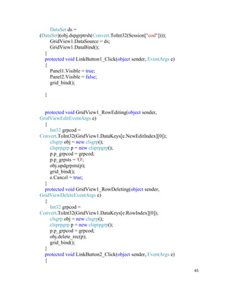 65
DataSet ds =
(DataSet)(obj.dspgrptrsh(Convert.ToInt32(Session["cod"])));
GridView1.DataSource = ds;
GridView1.DataBind();
}
protected void LinkButton1_Click(object sender, EventArgs e)
{
Panel1.Visible = true;
Panel2.Visible = false;
grid_bind();
}
protected void GridView1_RowEditing(object sender,
GridViewEditEventArgs e)
{
Int32 grpcod =
Convert.ToInt32(GridView1.DataKeys[e.NewEditIndex][0]);
clsgrp obj = new clsgrp();
clsprpgrp p = new clsprpgrp();
p.p_grpcod = grpcod;
p.p_grpsts = 'O';
obj.updgrpsts(p);
grid_bind();
e.Cancel = true;
}
protected void GridView1_RowDeleting(object sender,
GridViewDeleteEventArgs e)
{
Int32 grpcod =
Convert.ToInt32(GridView1.DataKeys[e.RowIndex][0]);
clsgrp obj = new clsgrp();
clsprpgrp p = new clsprpgrp();
p.p_grpcod = grpcod;
obj.delete_rec(p);
grid_bind();
}
protected void LinkButton2_Click(object sender, EventArgs e)
{
 
