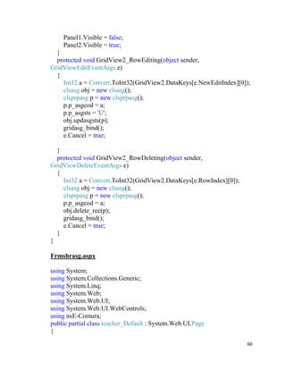 66
Panel1.Visible = false;
Panel2.Visible = true;
}
protected void GridView2_RowEditing(object sender,
GridViewEditEventArgs e)
{
Int32 a = Convert.ToInt32(GridView2.DataKeys[e.NewEditIndex][0]);
clsasg obj = new clsasg();
clsprpasg p = new clsprpasg();
p.p_asgcod = a;
p.p_asgsts = 'U';
obj.updasgsts(p);
gridasg_bind();
e.Cancel = true;
}
protected void GridView2_RowDeleting(object sender,
GridViewDeleteEventArgs e)
{
Int32 a = Convert.ToInt32(GridView2.DataKeys[e.RowIndex][0]);
clsasg obj = new clsasg();
clsprpasg p = new clsprpasg();
p.p_asgcod = a;
obj.delete_rec(p);
gridasg_bind();
e.Cancel = true;
}
}
Frmshrasg.aspx
using System;
using System.Collections.Generic;
using System.Linq;
using System.Web;
using System.Web.UI;
using System.Web.UI.WebControls;
using nsE-Comura;
public partial class teacher_Default : System.Web.UI.Page
{
 