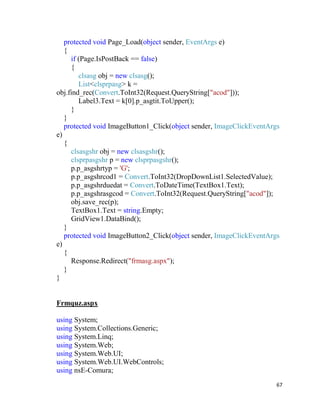 67
protected void Page_Load(object sender, EventArgs e)
{
if (Page.IsPostBack == false)
{
clsasg obj = new clsasg();
List<clsprpasg> k =
obj.find_rec(Convert.ToInt32(Request.QueryString["acod"]));
Label3.Text = k[0].p_asgtit.ToUpper();
}
}
protected void ImageButton1_Click(object sender, ImageClickEventArgs
e)
{
clsasgshr obj = new clsasgshr();
clsprpasgshr p = new clsprpasgshr();
p.p_asgshrtyp = 'G';
p.p_asgshrcod1 = Convert.ToInt32(DropDownList1.SelectedValue);
p.p_asgshrduedat = Convert.ToDateTime(TextBox1.Text);
p.p_asgshrasgcod = Convert.ToInt32(Request.QueryString["acod"]);
obj.save_rec(p);
TextBox1.Text = string.Empty;
GridView1.DataBind();
}
protected void ImageButton2_Click(object sender, ImageClickEventArgs
e)
{
Response.Redirect("frmasg.aspx");
}
}
Frmquz.aspx
using System;
using System.Collections.Generic;
using System.Linq;
using System.Web;
using System.Web.UI;
using System.Web.UI.WebControls;
using nsE-Comura;
 