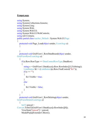 69
Frmpst.aspx
using System;
using System.Collections.Generic;
using System.Linq;
using System.Web;
using System.Web.UI;
using System.Web.UI.WebControls;
using nsE-Comura;
public partial class teacher_Default : System.Web.UI.Page
{
protected void Page_Load(object sender, EventArgs e)
{
}
protected void GridView1_RowDataBound(object sender,
GridViewRowEventArgs e)
{
if (e.Row.RowType == DataControlRowType.DataRow)
{
string s = GridView1.DataKeys[e.Row.RowIndex][1].ToString();
LinkButton lk1 = (LinkButton)(e.Row.FindControl("lk1"));
if (s == "")
{
lk1.Visible = true;
}
else
{
lk1.Visible = false;
}
}
}
protected void GridView1_RowDeleting(object sender,
GridViewDeleteEventArgs e)
{
Int32 pstcod =
Convert.ToInt32(GridView1.DataKeys[e.RowIndex][0]);
ViewState["pstcod"] = pstcod;
ModalPopupExtender1.Show();
 