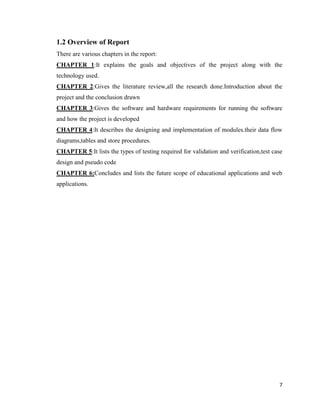 7
1.2 Overview of Report
There are various chapters in the report:
CHAPTER 1:It explains the goals and objectives of the project along with the
technology used.
CHAPTER 2:Gives the literature review,all the research done.Introduction about the
project and the conclusion drawn
CHAPTER 3:Gives the software and hardware requirements for running the software
and how the project is developed
CHAPTER 4:It describes the designing and implementation of modules.their data flow
diagrams,tables and store procedures.
CHAPTER 5:It lists the types of testing required for validation and verification,test case
design and pseudo code
CHAPTER 6:Concludes and lists the future scope of educational applications and web
applications.
 