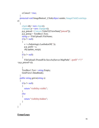 70
e.Cancel = true;
}
protected void ImageButton1_Click(object sender, ImageClickEventArgs
e)
{
clspst obj = new clspst();
clsprppst p = new clsprppst();
p.p_pstcod = Convert.ToInt32(ViewState["pstcod"]);
p.p_pstrep = TextBox1.Text;
string s = FileUpload1.FileName;
if (s != null)
{
s = s.Substring(s.LastIndexOf('.'));
p.p_pstfil = s;
obj.update_rec(p);
}
if (s != null)
{
FileUpload1.PostedFile.SaveAs(Server.MapPath("../pstfil" +"//"
+p.p_pstcod+s));
}
TextBox1.Text = string.Empty;
GridView1.DataBind();
}
public string getvis(string s)
{
if (s != null)
{
return "visibility:visible";
}
else
{
return "visibility:hidden";
}
}
}
Frmprf.aspx
 
