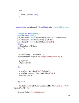 72
else
{
Label3.Visible = false;
}
}
}
protected void ImageButton1_Click(object sender, ImageClickEventArgs
e)
{
clsprpprf p = new clsprpprf();
clsprf obj = new clsprf();
p.p_prfcolcod = Convert.ToInt32(DropDownList2.SelectedValue);
p.p_prftimzon = DropDownList3.SelectedValue;
p.p_prfusrcod = Convert.ToInt32(Session["cod"]);
string s;
s = FileUpload1.FileName;
if (s !="")
s = s.Substring(s.LastIndexOf('.'));
if (ImageButton1.ImageUrl == "images/submit_button.png")
{
p.p_prfpic = s;
obj.save_rec(p);
}
else
{
p.p_prfpic = ViewState["pic"].ToString();
p.p_prfcod = Convert.ToInt32(ViewState["cod"]);
obj.update_rec(p);
}
if (s !="")
{
FileUpload1.PostedFile.SaveAs(Server.MapPath("../prfpics" + "//" +
Session["cod"] + s));
}
Response.Redirect("frmdshbrd.aspx");
 