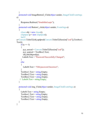 73
}
protected void ImageButton2_Click(object sender, ImageClickEventArgs
e)
{
Response.Redirect("frmdshbrd.aspx");
}
protected void Button1_click(object sender, EventArgs e)
{
clsusr obj = new clsusr();
clsprpusr p = new clsprpusr();
Int32
a=Convert.ToInt32(obj.updpwd(Convert.ToInt32(Session["cod"]),Textbox1.
Text));
if (a == 1)
{
p.p_usrcod = Convert.ToInt32(Session["cod"]);
p.p_usrpwd = TextBox2.Text;
obj.aftrchkpwd(p);
Label6.Text = "Password Succesfully Changed";
}
else
{
Label6.Text = "Old password Incorrect";
}
Textbox1.Text = string.Empty;
TextBox2.Text = string.Empty;
TextBox3.Text = string.Empty;
// Label6.Text = string.Empty;
}
protected void img_Click(object sender, ImageClickEventArgs e)
{
Label6.Text = string.Empty;
Textbox1.Text = string.Empty;
TextBox2.Text = string.Empty;
TextBox3.Text = string.Empty;
}
}
 