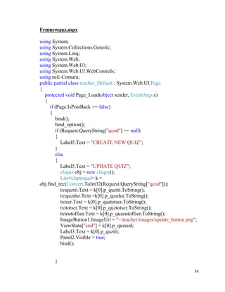 74
Frmnewquz.aspx
using System;
using System.Collections.Generic;
using System.Linq;
using System.Web;
using System.Web.UI;
using System.Web.UI.WebControls;
using nsE-Comura;
public partial class teacher_Default : System.Web.UI.Page
{
protected void Page_Load(object sender, EventArgs e)
{
if (Page.IsPostBack == false)
{
bind();
bind_option();
if (Request.QueryString["qcod"] == null)
{
Label5.Text = "CREATE NEW QUIZ";
}
else
{
Label5.Text = "UPDATE QUIZ";
clsquz obj = new clsquz();
List<clsprpquz> k =
obj.find_rec(Convert.ToInt32(Request.QueryString["qcod"]));
txtquztit.Text = k[0].p_quztit.ToString();
txtquzdur.Text =k[0].p_quzdur.ToString();
txtscr.Text = k[0].p_quztotscr.ToString();
txttotscr.Text = k[0].p_quztotscr.ToString();
txtcutoffscr.Text = k[0].p_quzcutoffscr.ToString();
ImageButton1.ImageUrl = "~/teacher/images/update_button.png";
ViewState["cod"] = k[0].p_quzcod;
Label3.Text = k[0].p_quztit;
Panel2.Visible = true;
bind();
}
 