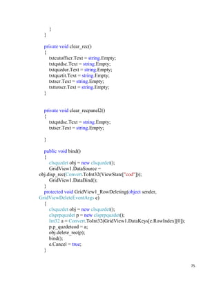 75
}
}
private void clear_rec()
{
txtcutoffscr.Text = string.Empty;
txtqstdsc.Text = string.Empty;
txtquzdur.Text = string.Empty;
txtquztit.Text = string.Empty;
txtscr.Text = string.Empty;
txttotscr.Text = string.Empty;
}
private void clear_recpanel2()
{
txtqstdsc.Text = string.Empty;
txtscr.Text = string.Empty;
}
public void bind()
{
clsquzdet obj = new clsquzdet();
GridView1.DataSource =
obj.disp_rec(Convert.ToInt32(ViewState["cod"]));
GridView1.DataBind();
}
protected void GridView1_RowDeleting(object sender,
GridViewDeleteEventArgs e)
{
clsquzdet obj = new clsquzdet();
clsprpquzdet p = new clsprpquzdet();
Int32 a = Convert.ToInt32(GridView1.DataKeys[e.RowIndex][0]);
p.p_quzdetcod = a;
obj.delete_rec(p);
bind();
e.Cancel = true;
}
 