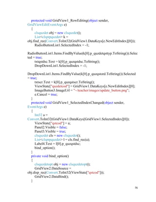 76
protected void GridView1_RowEditing(object sender,
GridViewEditEventArgs e)
{
clsquzdet obj = new clsquzdet();
List<clsprpquzdet> k =
obj.find_rec(Convert.ToInt32(GridView1.DataKeys[e.NewEditIndex][0]));
RadioButtonList1.SelectedIndex = -1;
RadioButtonList1.Items.FindByValue(k[0].p_quzdetqsttyp.ToString()).Selec
ted = true;
txtqstdsc.Text = k[0].p_quzqstdsc.ToString();
DropDownList1.SelectedIndex = -1;
DropDownList1.Items.FindByValue(k[0].p_quzqstord.ToString()).Selected
= true;
txtscr.Text = k[0].p_quzqstscr.ToString();
ViewState["quzdetcod"] = GridView1.DataKeys[e.NewEditIndex][0];
ImageButton3.ImageUrl = "~/teacher/images/update_button.png";
e.Cancel = true;
}
protected void GridView1_SelectedIndexChanged(object sender,
EventArgs e)
{
Int32 a =
Convert.ToInt32(GridView1.DataKeys[GridView1.SelectedIndex][0]);
ViewState["qstcod"] = a;
Panel2.Visible = false;
Panel3.Visible = true;
clsquzdet cls = new clsquzdet();
List<clsprpquzdet> l = cls.find_rec(a);
Label4.Text = l[0].p_quzqstdsc;
bind_option();
}
private void bind_option()
{
clsquzdetopt obj = new clsquzdetopt();
GridView2.DataSource =
obj.disp_rec(Convert.ToInt32(ViewState["qstcod"]));
GridView2.DataBind();
}
 