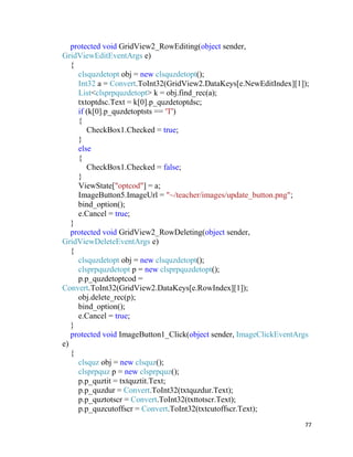 77
protected void GridView2_RowEditing(object sender,
GridViewEditEventArgs e)
{
clsquzdetopt obj = new clsquzdetopt();
Int32 a = Convert.ToInt32(GridView2.DataKeys[e.NewEditIndex][1]);
List<clsprpquzdetopt> k = obj.find_rec(a);
txtoptdsc.Text = k[0].p_quzdetoptdsc;
if (k[0].p_quzdetoptsts == 'T')
{
CheckBox1.Checked = true;
}
else
{
CheckBox1.Checked = false;
}
ViewState["optcod"] = a;
ImageButton5.ImageUrl = "~/teacher/images/update_button.png";
bind_option();
e.Cancel = true;
}
protected void GridView2_RowDeleting(object sender,
GridViewDeleteEventArgs e)
{
clsquzdetopt obj = new clsquzdetopt();
clsprpquzdetopt p = new clsprpquzdetopt();
p.p_quzdetoptcod =
Convert.ToInt32(GridView2.DataKeys[e.RowIndex][1]);
obj.delete_rec(p);
bind_option();
e.Cancel = true;
}
protected void ImageButton1_Click(object sender, ImageClickEventArgs
e)
{
clsquz obj = new clsquz();
clsprpquz p = new clsprpquz();
p.p_quztit = txtquztit.Text;
p.p_quzdur = Convert.ToInt32(txtquzdur.Text);
p.p_quztotscr = Convert.ToInt32(txttotscr.Text);
p.p_quzcutoffscr = Convert.ToInt32(txtcutoffscr.Text);
 