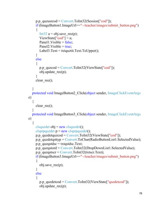 78
p.p_quzusrcod = Convert.ToInt32(Session["cod"]);
if (ImageButton1.ImageUrl=="~/teacher/images/submit_button.png")
{
Int32 a = obj.save_rec(p);
ViewState["cod"] = a;
Panel1.Visible = false;
Panel2.Visible = true;
Label3.Text = txtquztit.Text.ToUpper();
}
else
{
p.p_quzcod = Convert.ToInt32(ViewState["cod"]);
obj.update_rec(p);
}
clear_rec();
}
protected void ImageButton2_Click(object sender, ImageClickEventArgs
e)
{
clear_rec();
}
protected void ImageButton3_Click(object sender, ImageClickEventArgs
e)
{
clsquzdet obj = new clsquzdet();
clsprpquzdet p = new clsprpquzdet();
p.p_quzdetquzcod = Convert.ToInt32(ViewState["cod"]);
p.p_quzdetqsttyp = Convert.ToChar(RadioButtonList1.SelectedValue);
p.p_quzqstdsc = txtqstdsc.Text;
p.p_quzqstord = Convert.ToInt32(DropDownList1.SelectedValue);
p.p_quzqstscr = Convert.ToInt32(txtscr.Text);
if (ImageButton3.ImageUrl=="~/teacher/images/submit_button.png")
{
obj.save_rec(p);
}
else
{
p.p_quzdetcod = Convert.ToInt32(ViewState["quzdetcod"]);
obj.update_rec(p);
 